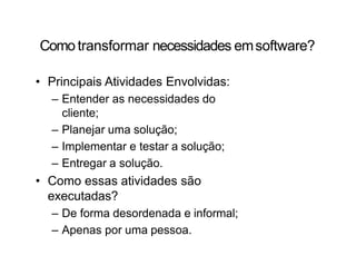 Como transformar necessidades emsoftware?
• Principais Atividades Envolvidas:
– Entender as necessidades do
cliente;
– Planejar uma solução;
– Implementar e testar a solução;
– Entregar a solução.
• Como essas atividades são
executadas?
– De forma desordenada e informal;
– Apenas por uma pessoa.
 