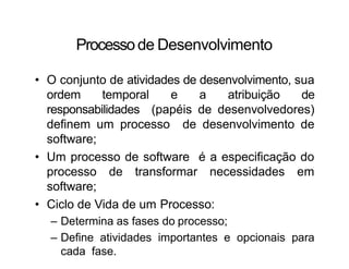 Processode Desenvolvimento
• O conjunto de atividades de desenvolvimento, sua
ordem temporal e a atribuição de
responsabilidades (papéis de desenvolvedores)
definem um processo de desenvolvimento de
software;
• Um processo de software é a especificação do
processo de transformar necessidades em
software;
• Ciclo de Vida de um Processo:
– Determina as fases do processo;
– Define atividades importantes e opcionais para
cada fase.
 