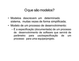 Oque são modelos?
• Modelos descrevem um determinado
sistema, muitas vezes de forma simplificada;
• Modelo de um processo de desenvolvimento:
– É a especificação (documentada) de um processo
de desenvolvimento de software que servirá de
parâmetro para uso/especificação de um
processo para uma equipe/projeto.
 