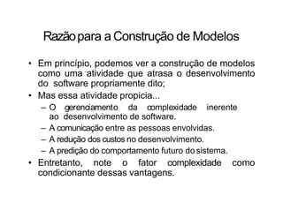 Razãopara a Construção de Modelos
• Em princípio, podemos ver a construção de modelos
como uma atividade que atrasa o desenvolvimento
do software propriamente dito;
• Mas essa atividade propicia...
– O gerenciamento da complexidade inerente
ao desenvolvimento de software.
– A comunicação entre as pessoas envolvidas.
– A redução dos custos no desenvolvimento.
– A predição do comportamento futuro dosistema.
• Entretanto, note o fator complexidade como
condicionante dessas vantagens.
 
