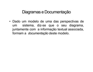 Diagramas e Documentação
• Dado um modelo de uma das perspectivas de
um sistema, diz-se que o seu diagrama,
juntamente com a informação textual associada,
formam a documentação deste modelo.
 