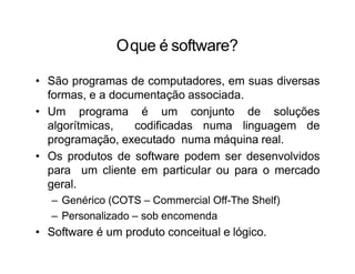 Oque é software?
• São programas de computadores, em suas diversas
formas, e a documentação associada.
• Um programa é um conjunto de soluções
algorítmicas, codificadas numa linguagem de
programação, executado numa máquina real.
• Os produtos de software podem ser desenvolvidos
para um cliente em particular ou para o mercado
geral.
– Genérico (COTS – Commercial Off-The Shelf)
– Personalizado – sob encomenda
• Software é um produto conceitual e lógico.
 