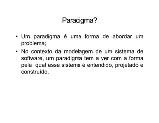 Paradigma?
• Um paradigma é uma forma de abordar um
problema;
• No contexto da modelagem de um sistema de
software, um paradigma tem a ver com a forma
pela qual esse sistema é entendido, projetado e
construído.
 