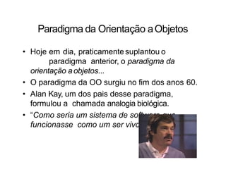 Paradigma da Orientação aObjetos
• Hoje em dia, praticamente suplantou o
paradigma anterior, o paradigma da
orientação aobjetos...
• O paradigma da OO surgiu no fim dos anos 60.
• Alan Kay, um dos pais desse paradigma,
formulou a chamada analogia biológica.
• “Como seria um sistema de software que
funcionasse como um ser vivo?”
 