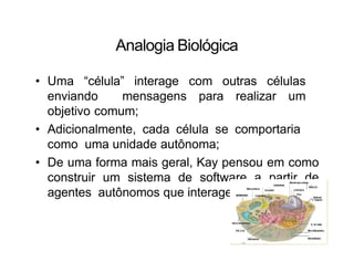 Analogia Biológica
• Uma “célula” interage com outras células
enviando mensagens para realizar um
objetivo comum;
• Adicionalmente, cada célula se comportaria
como uma unidade autônoma;
• De uma forma mais geral, Kay pensou em como
construir um sistema de software a partir de
agentes autônomos que interagem entre si.
 