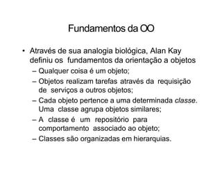 Fundamentos da OO
• Através de sua analogia biológica, Alan Kay
definiu os fundamentos da orientação a objetos
– Qualquer coisa é um objeto;
– Objetos realizam tarefas através da requisição
de serviços a outros objetos;
– Cada objeto pertence a uma determinada classe.
Uma classe agrupa objetos similares;
– A classe é um repositório para
comportamento associado ao objeto;
– Classes são organizadas em hierarquias.
 