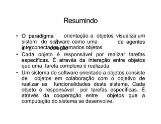 Resumindo
• O paradigma
d
a
sistem
a
de software como uma
coleção
orientação a objetos visualiza um
de agentes
interconectados chamados objetos.
• Cada objeto é responsável por realizar tarefas
específicas. É através da interação entre objetos
que uma tarefa complexa é realizada.
• Um sistema de software orientado a objetos consiste
de objetos em colaboração com o objetivo de
realizar as funcionalidades deste sistema. Cada
objeto é responsável por tarefas específicas. É
através da cooperação entre objetos que a
computação do sistema se desenvolve.
 