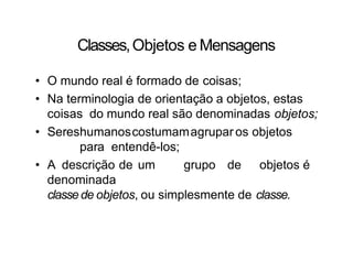Classes,Objetos e Mensagens
• O mundo real é formado de coisas;
• Na terminologia de orientação a objetos, estas
coisas do mundo real são denominadas objetos;
• Sereshumanoscostumamagrupar os objetos
para entendê-los;
• A descrição de um grupo de objetos é
denominada
classede objetos, ou simplesmente de classe.
 