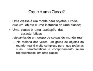 Oque é uma Classe?
• Uma classe é um molde para objetos. Diz-se
que um objeto é uma instância de uma classe;
• Uma classe é uma abstração das
características
relevantes de um grupo de coisas do mundo real
– Na maioria das vezes, um grupo de objetos do
mundo real é muito complexo para que todas as
suas características e comportamento sejam
representados em uma classe
 
