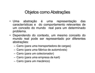 Objetos como Abstrações
• Uma abstração é uma representação das
características e do comportamento relevantes de
um conceito do mundo real para um determinado
problema.
• Dependendo do contexto, um mesmo conceito do
mundo real pode ser representado por diferentes
abstrações:
– Carro (para uma transportadora de cargas)
– Carro (para uma fábrica de automóveis)
– Carro (para um colecionador)
– Carro (para uma empresa de kart)
– Carro (para um mecânico)
 