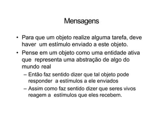 Mensagens
• Para que um objeto realize alguma tarefa, deve
haver um estímulo enviado a este objeto.
• Pense em um objeto como uma entidade ativa
que representa uma abstração de algo do
mundo real
– Então faz sentido dizer que tal objeto pode
responder a estímulos a ele enviados
– Assim como faz sentido dizer que seres vivos
reagem a estímulos que eles recebem.
 