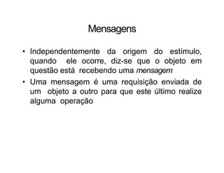 Mensagens
• Independentemente da origem do estímulo,
quando ele ocorre, diz-se que o objeto em
questão está recebendo uma mensagem
• Uma mensagem é uma requisição enviada de
um objeto a outro para que este último realize
alguma operação
 