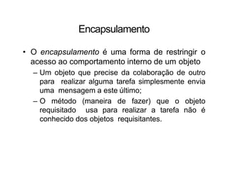 Encapsulamento
• O encapsulamento é uma forma de restringir o
acesso ao comportamento interno de um objeto
– Um objeto que precise da colaboração de outro
para realizar alguma tarefa simplesmente envia
uma mensagem a este último;
– O método (maneira de fazer) que o objeto
requisitado usa para realizar a tarefa não é
conhecido dos objetos requisitantes.
 