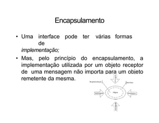 Encapsulamento
• Uma interface pode ter várias formas
de
implementação;
• Mas, pelo princípio do encapsulamento, a
implementação utilizada por um objeto receptor
de uma mensagem não importa para um objeto
remetente da mesma.
 