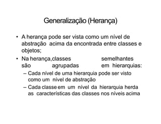 Generalização (Herança)
• A herança pode ser vista como um nível de
abstração acima da encontrada entre classes e
objetos;
• Na herança,classes semelhantes
são agrupadas em hierarquias:
– Cada nível de uma hierarquia pode ser visto
como um nível de abstração
– Cada classe em um nível da hierarquia herda
as características das classes nos níveis acima
 