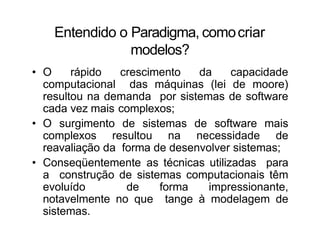 Entendido o Paradigma, comocriar
modelos?
• O rápido crescimento da capacidade
computacional das máquinas (lei de moore)
resultou na demanda por sistemas de software
cada vez mais complexos;
• O surgimento de sistemas de software mais
complexos resultou na necessidade de
reavaliação da forma de desenvolver sistemas;
• Conseqüentemente as técnicas utilizadas para
a construção de sistemas computacionais têm
evoluído de forma impressionante,
notavelmente no que tange à modelagem de
sistemas.
 