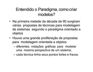 Entendido o Paradigma, comocriar
modelos?
• Na primeira metade da década de 90 surgiram
várias propostas de técnicas para modelagem
de sistemas segundo o paradigma orientado a
objetos
• Houve uma grande proliferação de propostas
para modelagem orientada a objetos
– diferentes notações gráficas para modelar
uma mesma perspectiva de um sistema;
– cada técnica tinha seus pontos fortes e fracos.
 