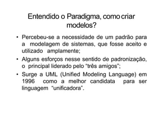 Entendido o Paradigma, comocriar
modelos?
• Percebeu-se a necessidade de um padrão para
a modelagem de sistemas, que fosse aceito e
utilizado amplamente;
• Alguns esforços nesse sentido de padronização,
o principal liderado pelo “três amigos”;
• Surge a UML (Unified Modeling Language) em
1996 como a melhor candidata para ser
linguagem “unificadora”.
 