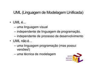 UML (Linguagem de Modelagem Unificada)
• UML é...
– uma linguagem visual
– independente de linguagem de programação.
– independente de processo de desenvolvimento
• UML não é...
– uma linguagem programação (mas possui
versões!)
– uma técnica de modelagem
 
