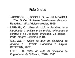 Referências
• JACOBSON, I.; BOOCH, G. and RUMBAUGH,
J. The Unified Software Development Process.
Readding, MA.: Addison-Wesley, 1999,
• LARMAN, C. Utilizando UML e Padrões: uma
introdução á análise e ao projeto orientados a
objetos e ao Processo Unificado. 2a edição -
Porto Alegre: Bookman, 2004.
• ALLEIXO, F. Notas de aula da disciplina de
Análise e Projeto Orientado a Objeto,
CEFET/RN, 2007.
• LEITE, J.C. Notas de aula da disciplina de
Engenharia de Software, UFRN, 2006.
 