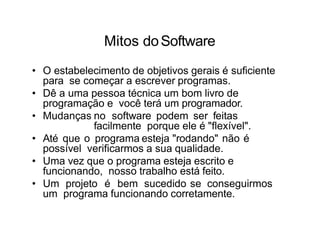 Mitos doSoftware
• O estabelecimento de objetivos gerais é suficiente
para se começar a escrever programas.
• Dê a uma pessoa técnica um bom livro de
programação e você terá um programador.
• Mudanças no software podem ser feitas
facilmente porque ele é "flexível".
• Até que o programa esteja "rodando" não é
possível verificarmos a sua qualidade.
• Uma vez que o programa esteja escrito e
funcionando, nosso trabalho está feito.
• Um projeto é bem sucedido se conseguirmos
um programa funcionando corretamente.
 