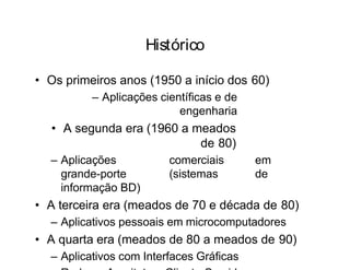 Histórico
• Os primeiros anos (1950 a início dos 60)
– Aplicações científicas e de
engenharia
• A segunda era (1960 a meados
de 80)
– Aplicações comerciais em
grande-porte (sistemas de
informação BD)
• A terceira era (meados de 70 e década de 80)
– Aplicativos pessoais em microcomputadores
• A quarta era (meados de 80 a meados de 90)
– Aplicativos com Interfaces Gráficas
 