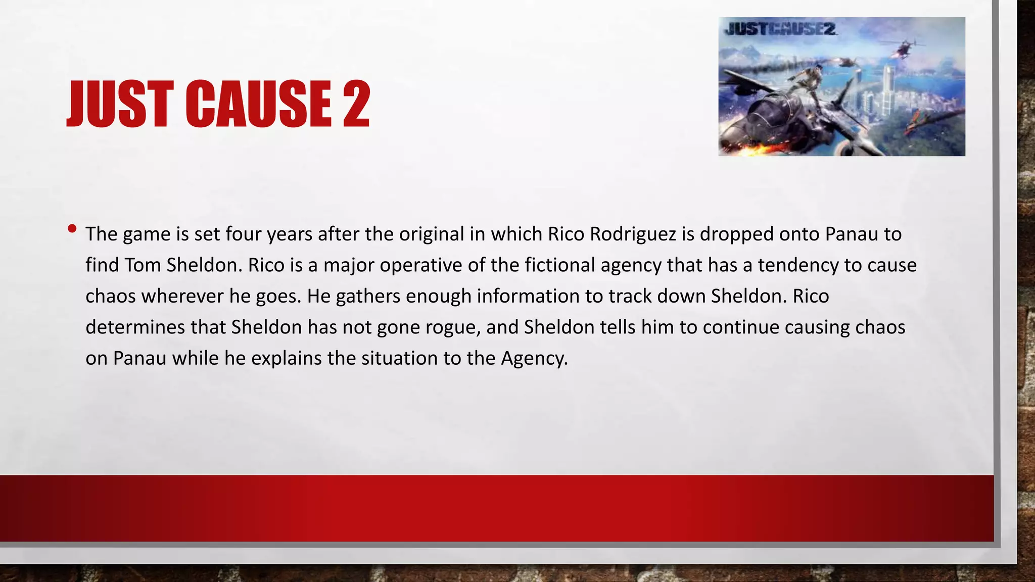 JUST CAUSE 2
• The game is set four years after the original in which Rico Rodriguez is dropped onto Panau to
find Tom Sheldon. Rico is a major operative of the fictional agency that has a tendency to cause
chaos wherever he goes. He gathers enough information to track down Sheldon. Rico
determines that Sheldon has not gone rogue, and Sheldon tells him to continue causing chaos
on Panau while he explains the situation to the Agency.
 