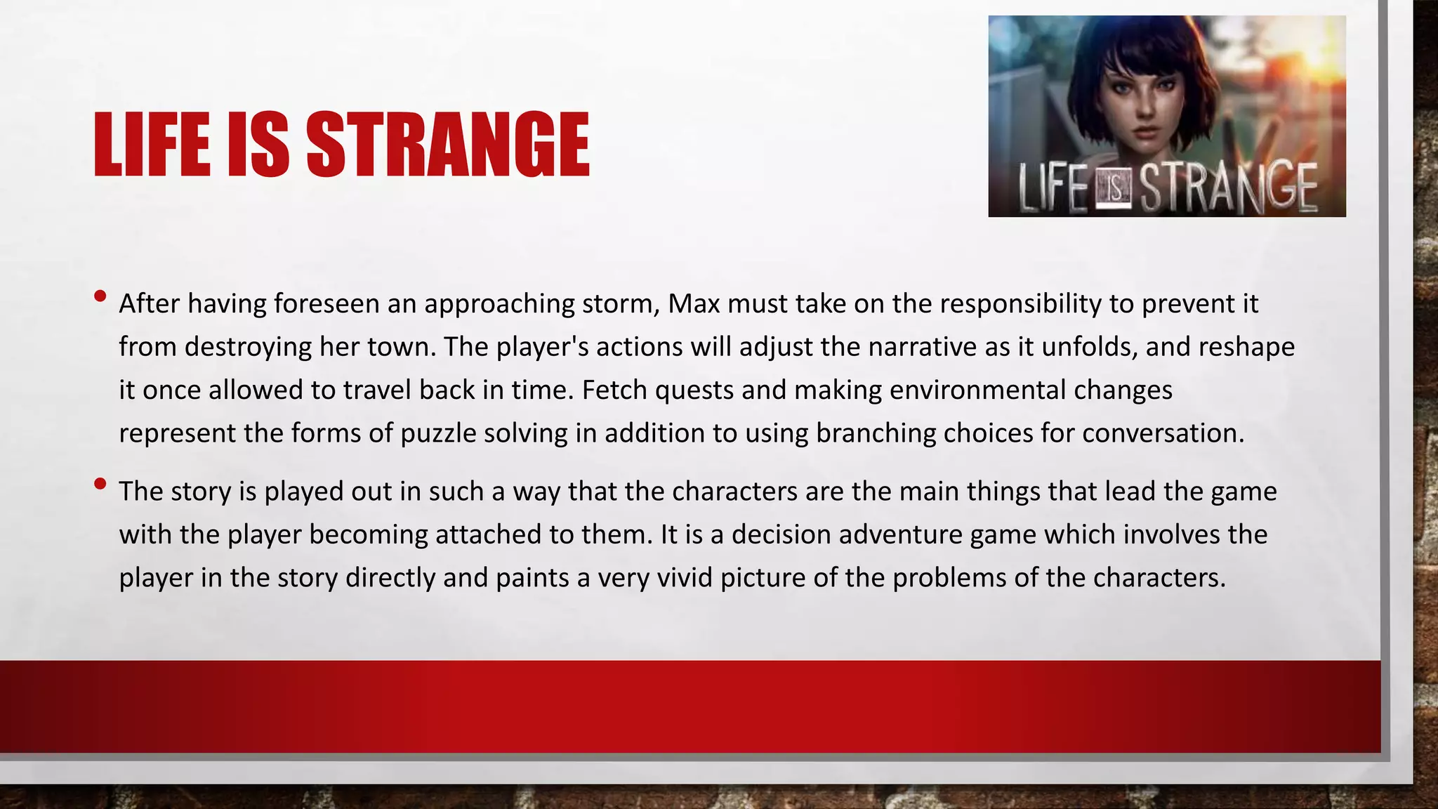 LIFE IS STRANGE
• After having foreseen an approaching storm, Max must take on the responsibility to prevent it
from destroying her town. The player's actions will adjust the narrative as it unfolds, and reshape
it once allowed to travel back in time. Fetch quests and making environmental changes
represent the forms of puzzle solving in addition to using branching choices for conversation.
• The story is played out in such a way that the characters are the main things that lead the game
with the player becoming attached to them. It is a decision adventure game which involves the
player in the story directly and paints a very vivid picture of the problems of the characters.
 