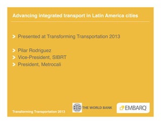 Advancing integrated transport in Latin America cities!



!   Presented at Transforming Transportation 2013!

! Pilar Rodriguez!
!   Vice-President, SIBRT!
!   President, Metrocali!




Transforming Transportation 2013!
 