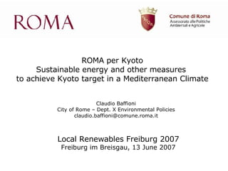 ROMA per Kyoto Sustainable energy and other measures  to achieve Kyoto target in a Mediterranean Climate Local Renewables Freiburg 2007 Freiburg im Breisgau, 13 June 2007 Claudio Baffioni City of Rome – Dept. X Environmental Policies [email_address] 