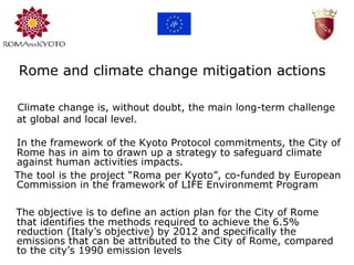 Rome and climate change mitigation actions     Climate change is, without doubt, the main long-term challenge at global and local level. L    The objective is to define an action plan for the City of Rome that identifies the methods required to achieve the 6.5% reduction (Italy’s objective) by 2012 and specifically the emissions that can be attributed to the City of Rome, compared to the city’s 1990 emission levels      In the framework of the Kyoto Protocol commitments, the City of Rome has in aim to drawn up a strategy to safeguard climate against human activities impacts. The tool is the project “Roma per Kyoto”, co-funded by European Commission in the framework of LIFE Environmemt Program 