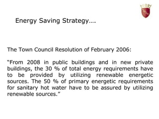 The Town Council Resolution of February 2006: “ From 2008 in public buildings and in new private buildings, the 30 % of total energy requirements have to be provided by utilizing renewable energetic sources. The 50 % of primary energetic requirements for sanitary hot water have to be assured by utilizing renewable sources.”   Energy Saving Strategy…. 