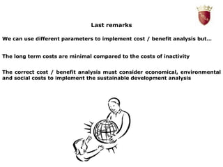 Last remarks We can use different parameters to implement cost / benefit analysis but… The long term costs are minimal compared to the costs of inactivity The correct cost / benefit analysis must consider economical, environmental and social costs to implement the sustainable development analysis 