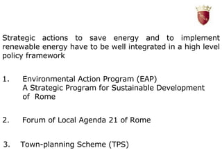 Strategic actions to save energy and to implement renewable energy have to be well integrated in a high level policy framework Environmental Action Program (EAP) A Strategic Program for Sustainable Development of  Rome 2.  Forum of Local Agenda 21 of Rome 3.  Town-planning Scheme (TPS) 