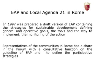 EAP and Local Agenda 21 in Rome In 1997 was prepared a draft version of EAP containing the strategies for sustainable development defining general and operative goals, the tools and the way to implement, the monitoring of the action L Representatives of the communities in Rome had a share in the Forum with a consultative function on the guideline of EAP and  to define the participative strategies 