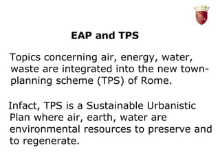 EAP and TPS T opics concerning air, energy, water, waste are integrated into the new town-planning scheme (TPS) of Rome. L Infact, TPS is a Sustainable Urbanistic Plan where air, earth, water are environmental resources to preserve and to regenerate. 