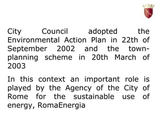 City Council adopted the Environmental Action Plan in 22th of September 2002 and the town-planning scheme in 20th March of 2003 L In this context an important role is played by the Agency of the City of Rome for the sustainable use of energy, RomaEnergia 