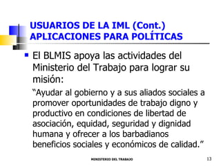 USUARIOS DE LA IML (Cont.) APLICACIONES PARA POLÍTICAS El BLMIS apoya las actividades del Ministerio del Trabajo para lograr su misión: “ Ayudar al gobierno y a sus aliados sociales a promover oportunidades de trabajo digno y productivo en condiciones de libertad de asociación, equidad, seguridad y dignidad humana y ofrecer a los barbadianos beneficios sociales y económicos de calidad.” MINISTERIO DEL TRABAJO  13 