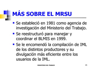 MÁS SOBRE EL MRSU Se estableció en 1981 como agencia de investigación del Ministerio del Trabajo.  Se reestructuró para manejar y coordinar el BLMIS en 1999. Se le encomendó la compilación de IML de los distintos productores y su divulgación más eficiente entre los usuarios de la IML.  MINISTERIO DEL TRABAJO  15 