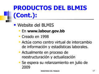 PRODUCTOS DEL BLMIS (Cont.): Website del BLMIS  En  www.labour.gov.bb Creado en 1998  Actúa como centro virtual de intercambio de información y estadísticas laborales. Actualmente en proceso de reestructuración y actualización Se espera su relanzamiento en julio de 2009 MINISTERIO DEL TRABAJO  17 