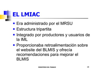 EL LMIAC Era administrado por el MRSU Estructura tripartita Integrado por productores y usuarios de la IML  Proporcionaba retroalimentación sobre el website del BLMIS y ofrecía recomendaciones para mejorar el BLMIS MINISTERIO DEL TRABAJO  18 