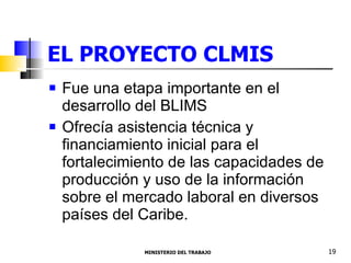 EL PROYECTO CLMIS  Fue una etapa importante en el desarrollo del BLIMS Ofrecía asistencia técnica y financiamiento inicial para el fortalecimiento de las capacidades de producción y uso de la información sobre el mercado laboral en diversos países del Caribe. MINISTERIO DEL TRABAJO  19 