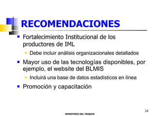 RECOMENDACIONES Fortalecimiento Institucional de los productores de IML Debe incluir análisis organizacionales detallados  Mayor uso de las tecnologías disponibles, por ejemplo, el website del BLMIS Incluirá una base de datos estadísticos en línea  Promoción y capacitación MINISTERIO DEL TRABAJO  24 
