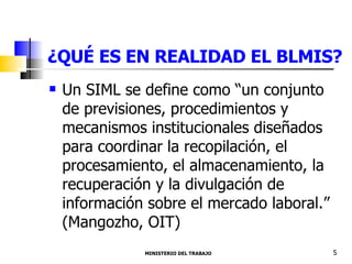 ¿QUÉ ES EN REALIDAD EL BLMIS? Un SIML se define como “un conjunto de previsiones, procedimientos y mecanismos institucionales diseñados para coordinar la recopilación, el procesamiento, el almacenamiento, la recuperación y la divulgación de información sobre el mercado laboral.” (Mangozho, OIT) MINISTERIO DEL TRABAJO  5 