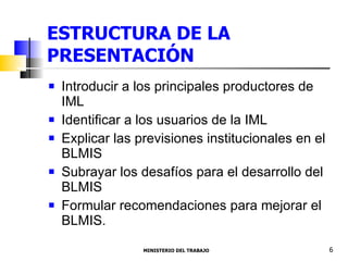ESTRUCTURA DE LA PRESENTACIÓN Introducir a los principales productores de IML  Identificar a los usuarios de la IML  Explicar las previsiones institucionales en el BLMIS Subrayar los desafíos para el desarrollo del BLMIS Formular recomendaciones para mejorar el BLMIS.  MINISTERIO DEL TRABAJO  6 