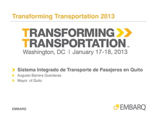 Sistema Integrado de Transporte de Pasajeros en Quito!



!   Presented at Transforming Transportation 2013!

!   Augusto Barrera Guarderas!
!   Mayor!
!   Quito!




Transforming Transportation 2013!
 