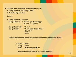 2. Buktikan besaran-besaran berikut adalah identik :
a. Energi Potensial dan Energi Kinetik
b. Usaha/Energi dan Kalor
Jawab :
a. Energi Potensial : Ep = mgh
Energi potensial = massa x gravitasi x tinggi
= M x LT-2 x L = ML2T-2
Energi Kinetik : Ek = ½ mv2
Energi Kinetik = ½ x massa x kecepatan2
= M x (LT-1) 2
= ML2T-2
Keduanya (Ep dan Ek) mempunyai dimensi yang sama  keduanya identik
b. Usaha = ML2T-2
Energi = ML2T-2
Kalor = 0.24 x energi = ML2T-2
Ketiganya memiliki dimensi yang sama  identik
14
 