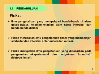 1.1 PENDAHULUAN
Fisika :
 Ilmu pengetahuan yang mempelajari benda-benda di alam,
gejala-gejala, kejadian-kejadian alam serta interaksi dari
benda-benda dialam .
 Fisika merupakan ilmu pengetahuan dasar yang mempelajari
sifat-sifat dan interaksi antar materi dan radiasi.
 Fisika merupakan ilmu pengetahuan yang didasarkan pada
pengamatan eksperimental dan pengukuran kuantitatif
(Metode Ilmiah).
3
 
