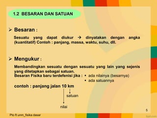 1.2 BESARAN DAN SATUAN
 Besaran :
Sesuatu yang dapat diukur  dinyatakan dengan angka
(kuantitatif) Contoh : panjang, massa, waktu, suhu, dll.
 Mengukur :
Membandingkan sesuatu dengan sesuatu yang lain yang sejenis
yang ditetapkan sebagai satuan.
contoh : panjang jalan 10 km
Besaran Fisika baru terdefenisi jika :  ada nilainya (besarnya)
 ada satuannya
nilai
satuan
Pto ft unm_fisika dasar
5
 