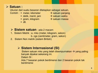  Satuan :
Ukuran dari suatu besaran ditetapkan sebagai satuan.
Contoh :
 Sistem satuan : ada 2 macam
1. Sistem Metrik : a. mks (meter, kilogram, sekon)
b. cgs (centimeter, gram, sekon)
2. Sistem Non metrik (sistem British)
 Sistem Internasional (SI)
Sistem satuan mks yang telah disempurnakan  yang paling
banyak dipakai sekarang ini.
Dalam SI :
Ada 7 besaran pokok berdimensi dan 2 besaran pokok tak
berdimensi
 meter, kilometer  satuan panjang
 detik, menit, jam  satuan waktu
 gram, kilogram  satuan massa
 dll.
6
 